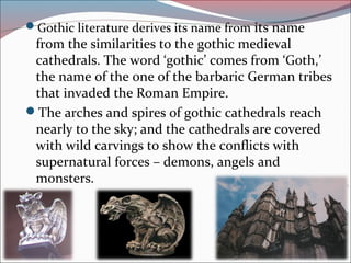 Gothic literature derives its name from its name
from the similarities to the gothic medieval
cathedrals. The word ‘gothic’ comes from ‘Goth,’
the name of the one of the barbaric German tribes
that invaded the Roman Empire.
The arches and spires of gothic cathedrals reach
nearly to the sky; and the cathedrals are covered
with wild carvings to show the conflicts with
supernatural forces – demons, angels and
monsters.
 