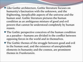 Like Gothic architecture, Gothic literature focuses on
humanity’s fascination with the unknown, and the
frightening, inexplicable aspects of the universe and the
human soul. Gothic literature pictures the human
condition as an ambiguous mixture of good and evil
powers that cannot be understood completely by human
reason.
The Gothic perspective conceives of the human condition
as a paradox—humans are divided in the conflict between
opposing forces in the world and in themselves.
The Gothic themes of the struggle between good and evil
in the human soul, and the existence of unexplainable
elements in humanity and the cosmos, are prominent
themes in Frankenstein.
 