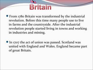From 1780 Britain was transformed by the industrial
revolution. Before this time many people use to live
in farms and the countryside. After the industrial
revolution people started living in towns and w0rking
in industries and mining.
In 1707 the act of union was passed. Scotland was
united with England and Wales. England became part
of great Britain.
 