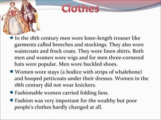 In the 18th century men wore knee-length trouser like
garments called breeches and stockings. They also wore
waistcoats and frock coats. They wore linen shirts. Both
men and women wore wigs and for men three-cornered
hats were popular. Men wore buckled shoes.
Women wore stays (a bodice with strips of whalebone)
and hooped petticoats under their dresses. Women in the
18th century did not wear knickers.
Fashionable women carried folding fans.
Fashion was very important for the wealthy but poor
people's clothes hardly changed at all.
 