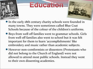 In the early 18th century charity schools were founded in
many towns. They were sometimes called Blue Coat
Schools because of the colour of the children's uniforms.
Boys from well off families went to grammar schools. Girls
from well off families also went to school but it was felt
important for them to learn 'accomplishments' like
embroidery and music rather than academic subjects.
However non-comformists or dissenters (Protestants who
did not belong to the Church of England) were not
allowed to attend most public schools. Instead they went
to their own dissenting academies.
 