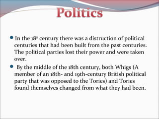 In the 18th
century there was a distruction of political
centuries that had been built from the past centuries.
The political parties lost their power and were taken
over.
 By the middle of the 18th century, both Whigs (A
member of an 18th- and 19th-century British political
party that was opposed to the Tories) and Tories
found themselves changed from what they had been.
 