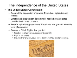 The independence of the United States
• The united States Constitution:
– Ensured the separation of powers: Executive, legislative and
judicial.
– Established a republican government headed by an elected
president with broad powers.
– Federal system of government: Each state has granted a certain
level of autonomy.
– Contain a Bill of Rights that granted:
• Freedom of religion, press, speech and assembly.
• Right to trial by jury.
• Life, liberty or property, could not be deprived without court proceedings.
 