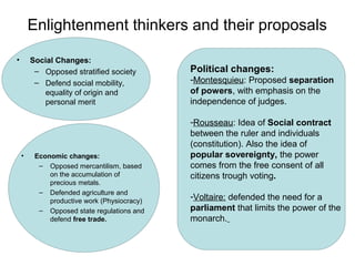 Enlightenment thinkers and their proposals
• Social Changes:
– Opposed stratified society
– Defend social mobility,
equality of origin and
personal merit
• Economic changes:
– Opposed mercantilism, based
on the accumulation of
precious metals.
– Defended agriculture and
productive work (Physiocracy)
– Opposed state regulations and
defend free trade.
Political changes:
-Montesquieu: Proposed separation
of powers, with emphasis on the
independence of judges.
-Rousseau: Idea of Social contract
between the ruler and individuals
(constitution). Also the idea of
popular sovereignty, the power
comes from the free consent of all
citizens trough voting.
-Voltaire: defended the need for a
parliament that limits the power of the
monarch.
 