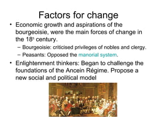 Factors for change
• Economic growth and aspirations of the
bourgeoisie, were the main forces of change in
the 18th
century.
– Bourgeoisie: criticised privileges of nobles and clergy.
– Peasants: Opposed the manorial system.
• Enlightenment thinkers: Began to challenge the
foundations of the Ancein Régime. Propose a
new social and political model
 
