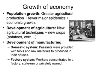 Growth of economy
• Population growth: Greater agricultural
production + fewer major epidemics +
economic growth.
• Development of agriculture: New
agricultural techniques + new crops
(potatoes, corn…)
• Development of manufacturing:
– Domestic system: Peasants were provided
with tools and raw materials to produced in
their houses.
– Factory system: Workers concentrated in a
factory, state-run or privately owned.
 