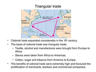Triangular trade
• Colonial trade expanded considerably in the 18th
century.
• The basis of colonial trade was triangular trade:
– Textile, alcohol and manufactures were brought form Europe to
Africa.
– Slaves were taken from Africa to Americas.
– Cotton, sugar and tobacco from America to Europe.
• The benefits of colonial trade were extremely high and favoured the
proliferation of merchants, bankers and commercial companies.
 