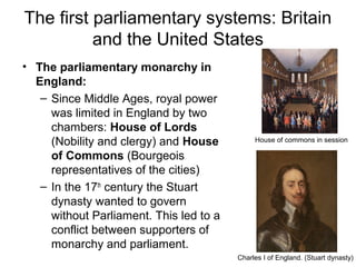 The first parliamentary systems: Britain
and the United States
• The parliamentary monarchy in
England:
– Since Middle Ages, royal power
was limited in England by two
chambers: House of Lords
(Nobility and clergy) and House
of Commons (Bourgeois
representatives of the cities)
– In the 17th
century the Stuart
dynasty wanted to govern
without Parliament. This led to a
conflict between supporters of
monarchy and parliament.
House of commons in session
Charles I of England. (Stuart dynasty)
 