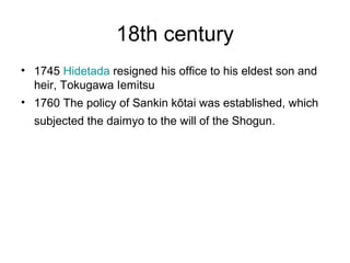 18th century
• 1745 Hidetada resigned his office to his eldest son and
heir, Tokugawa Iemitsu
• 1760 The policy of Sankin kōtai was established, which
subjected the daimyo to the will of the Shogun.
 