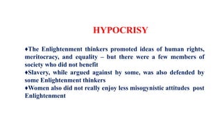 HYPOCRISY
♦The Enlightenment thinkers promoted ideas of human rights,
meritocracy, and equality – but there were a few members of
society who did not benefit
♦Slavery, while argued against by some, was also defended by
some Enlightenment thinkers
♦Women also did not really enjoy less misogynistic attitudes post
Enlightenment
 