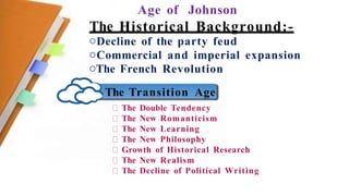 Age of Johnson
The Historical Background:-
oDecline of the party feud
oCommercial and imperial expansion
oThe French Revolution
The Transition Age
The Double Tendency
The New Romanticism
The New Learning
The New Philosophy
Growth of Historical Research
The New Realism
The Decline of Political Writing
 