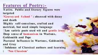 Features of Poetry:-
S atire. Public and literary fig ures were
targeted
‘Gravey ard S chool ’ : obsessed with decay
and death
Hig hly self-conscious, crafted and
metrical, but used simple language
Less satiric poets used wit and gentle irony
Deep sense of humanism in Wartons,
Goldsmith and Pope
Pastoral Influence in Wartons, Goldsmith
and Gray
Infulence of Classical authors and learning
: ‘Neo Classism’
 