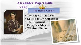 Alexander Pope(1688-
1 7 4 4 )
The Heroic Couplet
• The Rape of the Lock
• Epistle to Dr Arthubnot
• The Dunciard
• Essay on Man
• Windsor Forest
 