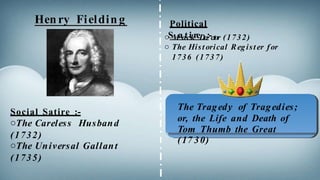 Hen ry Fieldin g
Social Satire :-
oThe Careless Husband
(1732)
oThe Universal Gallant
(1735)
o The Historical Register for
1736 (1737)
Political
oSMaotcikreDo:-ctor (1732)
The Tragedy of Tragedies;
or, the Life and Death of
Tom Thumb the Great
(17 30)
 