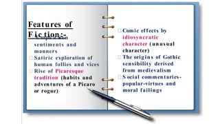 Features of
F iE
cm
tp
ih
oa
ns
i
s
:o
-n
sentiments and
manners
Satiric exploration of
human follies and vices
Rise of Picaresque
tradition (habits and
adven tures of a Picaro
or rogue)
Comic effects by
idiosyncratic
character ( un usual
character)
The orig ins of Gothic
sensibility derived
from medievalism
S ocial commentaries-
popular-virtues and
moral failings
 