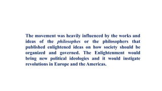 The movement was heavily influenced by the works and
ideas of the philosophes or the philosophers that
published enlightened ideas on how society should be
organized and governed. The Enlightenment would
bring new political ideologies and it would instigate
revolutions in Europe and the Americas.
 