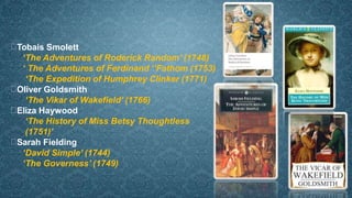 Tobais Smolett
‘The Adventures of Roderick Random’ (1748)
‘ The Adventures of Ferdinand ‘’Fathom (1753)
‘The Expedition of Humphrey Clinker (1771)
Oliver Goldsmith
‘The Vikar of Wakefield’ (1766)
Eliza Haywood
‘The History of Miss Betsy Thoughtless
(1751)’
Sarah Fielding
‘David Simple’ (1744)
‘The Governess’ (1749)
 