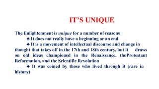 IT’S UNIQUE
The Enlightenment is unique for a number of reasons
♣ It does not really have a beginning or an end
♣ It is a movement of intellectual discourse and change in
thought that takes off in the 17th and 18th century, but it draws
on old ideas championed in the Renaissance, theProtestant
Reformation, and the Scientific Revolution
♣ It was coined by those who lived through it (rare in
history)
 