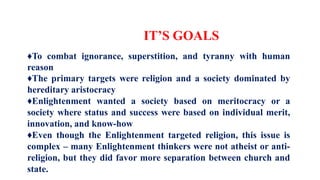 IT’S GOALS
♦To combat ignorance, superstition, and tyranny with human
reason
♦The primary targets were religion and a society dominated by
hereditary aristocracy
♦Enlightenment wanted a society based on meritocracy or a
society where status and success were based on individual merit,
innovation, and know-how
♦Even though the Enlightenment targeted religion, this issue is
complex – many Enlightenment thinkers were not atheist or anti-
religion, but they did favor more separation between church and
state.
 