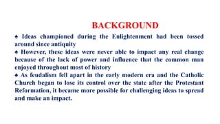 BACKGROUND
♠ Ideas championed during the Enlightenment had been tossed
around since antiquity
♠ However, these ideas were never able to impact any real change
because of the lack of power and influence that the common man
enjoyed throughout most of history
♠ As feudalism fell apart in the early modern era and the Catholic
Church began to lose its control over the state after the Protestant
Reformation, it became more possible for challenging ideas to spread
and make an impact.
 