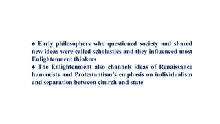 ♠ Early philosophers who questioned society and shared
new ideas were called scholastics and they influenced most
Enlightenment thinkers
♠ The Enlightenment also channels ideas of Renaissance
humanists and Protestantism’s emphasis on individualism
and separation between church and state
 