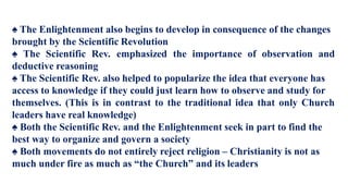 ♠ The Enlightenment also begins to develop in consequence of the changes
brought by the Scientific Revolution
♠ The Scientific Rev. emphasized the importance of observation and
deductive reasoning
♠ The Scientific Rev. also helped to popularize the idea that everyone has
access to knowledge if they could just learn how to observe and study for
themselves. (This is in contrast to the traditional idea that only Church
leaders have real knowledge)
♠ Both the Scientific Rev. and the Enlightenment seek in part to find the
best way to organize and govern a society
♠ Both movements do not entirely reject religion – Christianity is not as
much under fire as much as “the Church” and its leaders
 