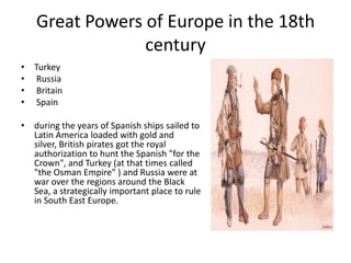 Great Powers of Europe in the 18th
                century
• Turkey
• Russia
• Britain
• Spain

• during the years of Spanish ships sailed to
  Latin America loaded with gold and
  silver, British pirates got the royal
  authorization to hunt the Spanish "for the
  Crown", and Turkey (at that times called
  "the Osman Empire" ) and Russia were at
  war over the regions around the Black
  Sea, a strategically important place to rule
  in South East Europe.
 