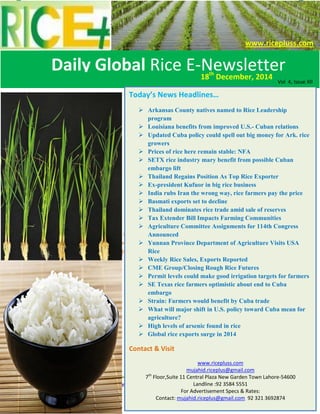 Daily Global Rice E-Newsletter by Riceplus Magazine
Contact us for Advertisement & Specs: mujahid.riceplus@gmail.com +92 321 369 2847
Volume 4 Issue: XI
Today’s News Headlines…
 Arkansas County natives named to Rice Leadership
program
 Louisiana benefits from improved U.S.- Cuban relations
 Updated Cuba policy could spell out big money for Ark. rice
growers
 Prices of rice here remain stable: NFA
 SETX rice industry mary benefit from possible Cuban
embargo lift
 Thailand Regains Position As Top Rice Exporter
 Ex-president Kufuor in big rice business
 India rubs Iran the wrong way, rice farmers pay the price
 Basmati exports set to decline
 Thailand dominates rice trade amid sale of reserves
 Tax Extender Bill Impacts Farming Communities
 Agriculture Committee Assignments for 114th Congress
Announced
 Yunnan Province Department of Agriculture Visits USA
Rice
 Weekly Rice Sales, Exports Reported
 CME Group/Closing Rough Rice Futures
 Permit levels could make good irrigation targets for farmers
 SE Texas rice farmers optimistic about end to Cuba
embargo
 Strain: Farmers would benefit by Cuba trade
 What will major shift in U.S. policy toward Cuba mean for
agriculture?
 High levels of arsenic found in rice
 Global rice exports surge in 2014
Contact & Visit
www.ricepluss.com
mujahid.riceplus@gmail.com
7th
Floor,Suite 11 Central Plaza New Garden Town Lahore-54600
Landline :92 3584 5551
For Advertisement Specs & Rates:
Contact: mujahid.riceplus@gmail.com 92 321 3692874
Daily Global Rice E-Newsletter18th
December, 2014
www.ricepluss.com
Vol 4, Issue XII
 