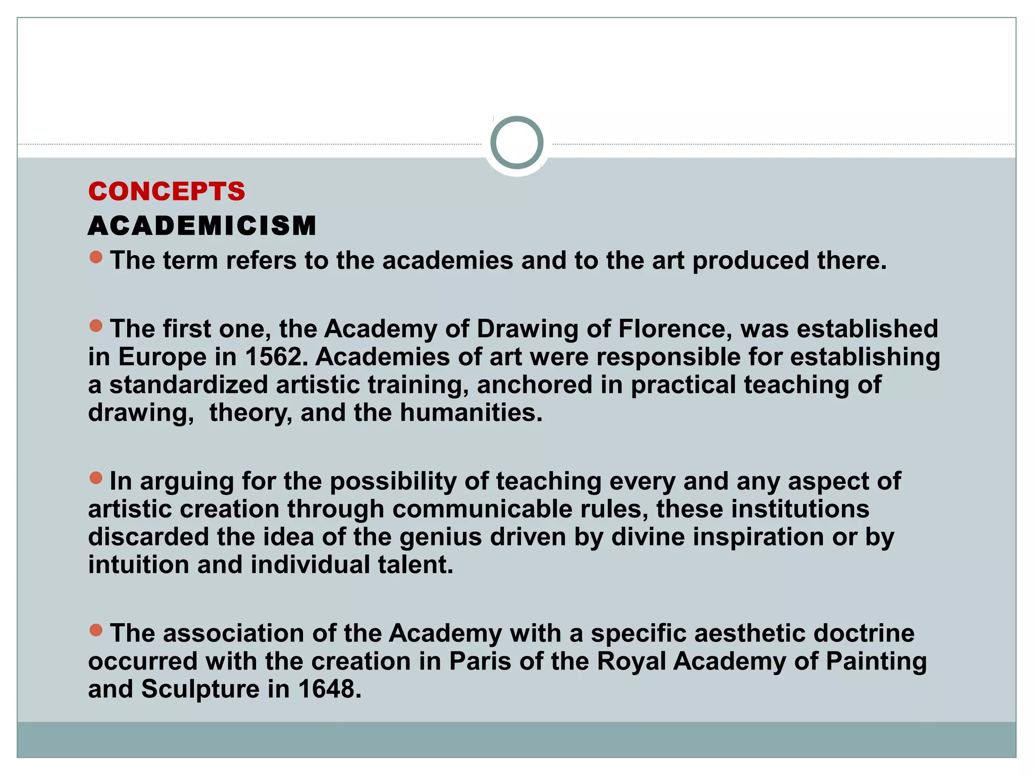 CONCEPTS
ACADEMICISM
The term refers to the academies and to the art produced there.
The first one, the Academy of Drawing of Florence, was established
in Europe in 1562. Academies of art were responsible for establishing
a standardized artistic training, anchored in practical teaching of
drawing, theory, and the humanities.
In arguing for the possibility of teaching every and any aspect of
artistic creation through communicable rules, these institutions
discarded the idea of the genius driven by divine inspiration or by
intuition and individual talent.
The association of the Academy with a specific aesthetic doctrine
occurred with the creation in Paris of the Royal Academy of Painting
and Sculpture in 1648.
 