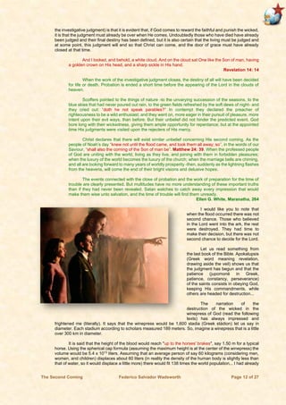 The Second Coming Federico Salvador Wadsworth Page 12 of 27
the investigative judgment) is that it is evident that, if God comes to reward the faithful and punish the wicked,
it is that the judgment must already be over when He comes. Undoubtedly those who have died have already
been judged and their final destiny has been defined, but it is also certain that the living must be judged and
at some point, this judgment will end so that Christ can come, and the door of grace must have already
closed at that time.
And I looked, and behold, a white cloud. And on the cloud sat One like the Son of man, having
a golden crown on His head, and a sharp sickle in His hand.
Revelation 14: 14
When the work of the investigative judgment closes, the destiny of all will have been decided
for life or death. Probation is ended a short time before the appearing of the Lord in the clouds of
heaven.
Scoffers pointed to the things of nature -to the unvarying succession of the seasons, to the
blue skies that had never poured out rain, to the green fields refreshed by the soft dews of night- and
they cried out: “doth he not speak parables?” In contempt they declared the preacher of
righteousness to be a wild enthusiast; and they went on, more eager in their pursuit of pleasure, more
intent upon their evil ways, than before. But their unbelief did not hinder the predicted event. God
bore long with their wickedness, giving them ample opportunity for repentance; but at the appointed
time His judgments were visited upon the rejecters of His mercy.
Christ declares that there will exist similar unbelief concerning His second coming. As the
people of Noah’s day “knew not until the flood came, and took them all away; so”, in the words of our
Saviour, “shall also the coming of the Son of man be”. Matthew 24: 39. When the professed people
of God are uniting with the world, living as they live, and joining with them in forbidden pleasures;
when the luxury of the world becomes the luxury of the church; when the marriage bells are chiming,
and all are looking forward to many years of worldly prosperity -then, suddenly as the lightning flashes
from the heavens, will come the end of their bright visions and delusive hopes.
The events connected with the close of probation and the work of preparation for the time of
trouble are clearly presented. But multitudes have no more understanding of these important truths
than if they had never been revealed. Satan watches to catch away every impression that would
make them wise unto salvation, and the time of trouble will find them unready.
Ellen G. White, Maranatha, 264
I would like you to note that
when the flood occurred there was not
second chance. Those who believed
in the Lord went into the ark, the rest
were destroyed. They had time to
make their decision, but there was not
second chance to decide for the Lord.
Let us read something from
the last book of the Bible. Apokalupsis
(Greek word meaning revelation,
drawing aside the veil) shows us that
the judgment has begun and that the
patience (jupomoné in Greek,
patience, constancy, perseverance)
of the saints consists in obeying God,
keeping His commandments, while
others are headed for destruction...
The narration of the
destruction of the wicked in the
winepress of God (read the following
texts) has always impressed and
frightened me (literally). It says that the winepress would be 1,600 stadia (Greek stádion) let us say in
diameter. Each stadium according to scholars measured 189 meters. So, imagine a winepress that is a little
over 300 km in diameter.
It is said that the height of the blood would reach "up to the horses' brakes", say 1.50 m for a typical
horse. Using the spherical cap formula (assuming the maximum height is at the center of the winepress) the
volume would be 5.4 x 1013
liters. Assuming that an average person of say 60 kilograms (considering men,
women, and children) displaces about 60 liters (in reality the density of the human body is slightly less than
that of water, so it would displace a little more) there would fit 138 times the world population... I had already
 