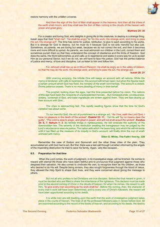 The Second Coming Federico Salvador Wadsworth Page 15 of 27
restore harmony with the unfallen universe.
And then the sign of the Son of Man shall appear in the heavens. And then all the tribes of
the earth shall mourn, and they shall see the Son of Man coming in the clouds of the heaven with
power and great glory.
Matthew 24: 30
For a creator and loving God, who delights in giving life to His creatures, to destroy is a strange thing.
Isaiah says that God "shall rise", “He shall be angry” to “do His work, His strange work; and bring to pass
His act, His strange act". The time has come for justice, retribution, to give to each according to his works.
But it is strange for God to destroy, but he must do it because God is not only merciful but also just.
Sometimes, as parents, we are loving but weak, because we do not correct the evil, and then it becomes
more and more difficult to uproot. As parents, we must admonish our children in the Lord, correct them and
sometimes punish them so that they understand the concept of obedience and the limits of freedom. God
does the same, His Word admonishes us and calls us to repentance and seeks in every way for us to accept
Him as our personal Savior, but if we do not, we will have to face His justice. God has the perfect balance
of justice and mercy, of love and discipline. Let us listen to him and follow him.
For Jehovah shall rise up as in Mount Perazim; He shall be angry as in the valley of Gibeon,
so that He may do His work, His strange work; and bring to pass His act, His strange act.
Isaiah 28: 21
With unerring accuracy, the Infinite One still keeps an account with all nations. While His
mercy is tendered, with calls to repentance, this account will remain open; but when the figures reach
a certain amount which God has fixed, the ministry of His wrath commences. The account is closed.
Divine patience ceases. There is no more pleading of mercy in their behalf.
The prophet, looking down the ages, had this time presented before his vision. The nations
of this age have been the recipients of unprecedented mercies... But increased pride, covetousness,
idolatry, contempt of God, and base ingratitude are written against them. They are fast closing up
their account with God...
The crisis is approaching fast. The rapidly swelling figures show that the time for God’s
visitation has about come.
To our merciful God, the act of punishment is a strange act. “As I live, saith the Lord God, I
have no pleasure in the death of the wicked”. Ezekiel 33: 11... Yet He will “by no means clear the
guilty”. “The Lord is slow to anger, and great in power, and will not at all acquit the wicked”. Exodus
34: 6, 7; Nahum 1: 3. By terrible things in righteousness, He will vindicate the authority of His
downtrodden law. The severity of the retribution awaiting the transgressor may be judged by the
Lord’s reluctance to execute justice. The nation with which He bears long, and which He will not smite
until it has filled up the measure of its iniquity in God’s account, will finally drink the cup of wrath
unmixed with mercy.
Ellen G. White, The Faith I live by, 338
Remember the case of Sodom and Gomorrah and the other three cities of the plain. They
accumulated sin until God had to act. But first, there was a last call through Lot when informed by the angels
of the impending destruction he tried to save his family. Again, very few escaped...
6.5. Preparation for that time
When the Lord comes, the work of judgment, in its investigative stage, will be finished. He comes to
reward with eternal life those who have been faithful and to pronounce final judgment against those who
despised their salvation. He also comes to vindicate His own, to recognize them as His children, as those
who desired to do His will. Despite being sinners, they also sought forgiveness through the blood of Jesus,
they allowed the Holy Spirit to shape their lives, and they were concerned about giving the message to
others.
But not all who profess to be Christians are true disciples. Before the final reward is given, it
must be decided who are fitted to share the inheritance of the righteous. This decision must be made
prior to the second coming of Christ in the clouds of heaven; for when He comes, His reward is with
Him, “to give every man according as his work shall be”. Before His coming, then, the character of
every man’s work will have been determined, and to every one of Christ’s followers, the reward will
have been apportioned according to his deeds.
It is while men are still dwelling upon the earth that the work of investigative judgment takes
place in the courts of heaven. The lives of all His professed followers pass in review before God. All
are examined according to the record of the books of heaven, and according to his deeds, the destiny
 