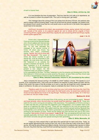 The Second Coming Federico Salvador Wadsworth Page 16 of 27
of each is forever fixed.
Ellen G. White, Lift Him Up, 344
It is now therefore the time of preparation. That hour that the Lord calls us to repentance, as
well as to preach to others the present truth. The Lord is coming soon, get ready!
This message about the coming of the Lord arises from the time of Enoch, the patriarch who
went to heaven without knowing death. It was not at that time the actual message, the present truth,
but already Enoch would know that the Lord would come to end the evil in the world, that judgment
would have to be executed.
And Enoch, the seventh from Adam, also prophesied to these, saying, behold, the Lord came
with myriads of His saints, to do judgment against all, and to rebuke all the ungodly of them
concerning all their ungodly works which they ungodly did, and concerning all the hard things ungodly
sinners spoke against Him.
Jude 1: 14, 15
Enoch was a representative of
Christ as surely as the beloved disciple
John. Enoch walked with God and was
found no more, for God took him with
Him. To him was entrusted the
message of the second coming of
Christ. Of whom also Enoch, the
seventh from Adam, prophesied,
saying, "behold, the Lord is come with
His holy thousands". The power of
Christ, the Savior crucified to give
eternal life, must be presented to the
people. We must show them that the
Old Testament is as certainly the
gospel in shadows and figures, as the
New Testament is in its developed
power. The New Testament does not
present a new religion; the Old
Testament does not present a religion
to be superseded by the New. The New Testament is only the progress and development of the Old.
Abel believed in Christ and was as surely saved by His power, as were Peter and Paul. Enoch was
as surely a representative of Christ as was the beloved disciple John.
Ellen G. White, Selected Testimonies, Volume IV, 397 (translated by the author)
Jesus compares the second coming in its stealth to a thief "visiting" a house. This speaks to us of
surprise, of an unexpected event. That is why we are asked to be watchful, to keep awake and alert, lest the
things of this world, the cares of this life envelop us in such a way that we forget the Lord's message and
sleep in confidence. He asks us to be prepared, ready to undertake the return home to our Father.
Therefore watch; for you do not know what hour your Lord comes. But know this, that if the
steward of the house had known in what watch the thief would come, he would have watched and
would not have allowed his house to be dug through. Therefore you also be ready, for in that hour
you think not, the Son of Man comes.
Matthew 24: 42-44
Because we know not the exact time of His coming, we are commanded to watch. “Blessed
are those servants, whom the lord when he cometh shall find watching”. Luke 12: 37. Those who
watch for the Lord’s coming are not waiting in idle expectancy. The expectation of Christ’s coming is
to make men fear the Lord and fear His judgments upon transgression. It is to awaken them to the
great sin of rejecting His offers of mercy. Those who are watching for the Lord are purifying their
souls by obedience to the truth. With vigilant watching, they combine earnest working. Because they
know that the Lord is at the door, their zeal is quickened to co-operate with the divine intelligences in
working for the salvation of souls. These are the faithful and wise servants who give to the Lord’s
household “their portion of food in due season”. Luke 12: 42. They are declaring the truth that is now
specially applicable. As Enoch, Noah, Abraham, and Moses each declared the truth for his time, so
will Christ’s servants now give the special warning for their generation.
Ellen G. White, Maranatha, 36
I hope you have noticed what is said about the special truth for each one's time. Today, as
we are rapidly approaching the coming of the Lord, this is one of the key truths of the time in which
we live. All must be admonished and called to decide. Some tend to postpone their decision to follow
the Lord, they think that they must first finish something important: a business, get married, a career,
 