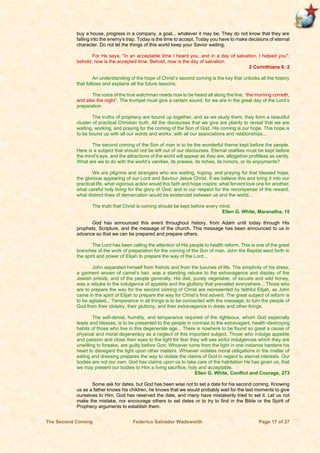 The Second Coming Federico Salvador Wadsworth Page 17 of 27
buy a house, progress in a company, a goal... whatever it may be. They do not know that they are
falling into the enemy's trap. Today is the time to accept. Today you have to make decisions of eternal
character. Do not let the things of this world keep your Savior waiting.
For He says, "in an acceptable time I heard you, and in a day of salvation, I helped you";
behold, now is the accepted time. Behold, now is the day of salvation.
2 Corinthians 6: 2
An understanding of the hope of Christ’s second coming is the key that unlocks all the history
that follows and explains all the future lessons.
The voice of the true watchman needs now to be heard all along the line, “the morning cometh,
and also the night”. The trumpet must give a certain sound, for we are in the great day of the Lord’s
preparation.
The truths of prophecy are bound up together, and as we study them, they form a beautiful
cluster of practical Christian truth. All the discourses that we give are plainly to reveal that we are
waiting, working, and praying for the coming of the Son of God. His coming is our hope. This hope is
to be bound up with all our words and works, with all our associations and relationships...
The second coming of the Son of man is to be the wonderful theme kept before the people.
Here is a subject that should not be left out of our discourses. Eternal realities must be kept before
the mind’s eye, and the attractions of the world will appear as they are, altogether profitless as vanity.
What are we to do with the world’s vanities, its praises, its riches, its honors, or its enjoyments?
We are pilgrims and strangers who are waiting, hoping, and praying for that blessed hope,
the glorious appearing of our Lord and Saviour Jesus Christ. If we believe this and bring it into our
practical life, what vigorous action would this faith and hope inspire; what fervent love one for another;
what careful holy living for the glory of God; and in our respect for the recompense of the reward,
what distinct lines of demarcation would be evidenced between us and the world...
The truth that Christ is coming should be kept before every mind.
Ellen G. White, Maranatha, 15
God has announced this event throughout history, from Adam until today through His
prophets, Scripture, and the message of the church. This message has been announced to us in
advance so that we can be prepared and prepare others.
The Lord has been calling the attention of His people to health reform. This is one of the great
branches of the work of preparation for the coming of the Son of man. John the Baptist went forth in
the spirit and power of Elijah to prepare the way of the Lord...
John separated himself from friends and from the luxuries of life. The simplicity of his dress,
a garment woven of camel’s hair, was a standing rebuke to the extravagance and display of the
Jewish priests, and of the people generally. His diet, purely vegetable, of locusts and wild honey,
was a rebuke to the indulgence of appetite and the gluttony that prevailed everywhere... Those who
are to prepare the way for the second coming of Christ are represented by faithful Elijah, as John
came in the spirit of Elijah to prepare the way for Christ’s first advent. The great subject of reform is
to be agitated... Temperance in all things is to be connected with the message, to turn the people of
God from their idolatry, their gluttony, and their extravagance in dress and other things.
The self-denial, humility, and temperance required of the righteous, whom God especially
leads and blesses, is to be presented to the people in contrast to the extravagant, health-destroying
habits of those who live in this degenerate age... There is nowhere to be found so great a cause of
physical and moral degeneracy as a neglect of this important subject. Those who indulge appetite
and passion and close their eyes to the light for fear they will see sinful indulgences which they are
unwilling to forsake, are guilty before God. Whoever turns from the light in one instance hardens his
heart to disregard the light upon other matters. Whoever violates moral obligations in the matter of
eating and dressing prepares the way to violate the claims of God in regard to eternal interests. Our
bodies are not our own. God has claims upon us to take care of the habitation He has given us, that
we may present our bodies to Him a living sacrifice, holy and acceptable.
Ellen G. White, Conflict and Courage, 273
Some ask for dates, but God has been wise not to set a date for his second coming. Knowing
us as a father knows his children, he knows that we would probably wait for the last moments to give
ourselves to Him. God has reserved the date, and many have mistakenly tried to set it. Let us not
make the mistake, nor encourage others to set dates or to try to find in the Bible or the Spirit of
Prophecy arguments to establish them.
 