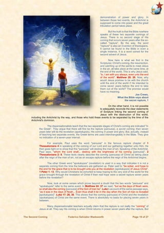 The Second Coming Federico Salvador Wadsworth Page 19 of 27
demonstration of power and glory. In
between those two events, the Antichrist is
supposed to come into power and the great
tribulation period takes place.
But the truth is that the Bible nowhere
speaks of these two separate comings of
Jesus. There is no second stage of His
coming that occurs seven years after the so-
called "rapture". By the way, the word
"rapture" is also an invention of theologians.
It cannot be found in the Bible in even a
single instance. It is a word coined for the
second advent of Jesus.
Now here is what we find in the
Scriptures: Christ's coming, the resurrection,
and catching up of the saints to meet Jesus
in the air, all take place at the same time, at
the end of the world. This is why Jesus said,
"lo, I am with you always, even unto the end
of the world". Matthew 28: 20. Now, why
would Jesus promise to be with the church
until the end of the world if He intended to
come seven years before the end to take
them out of the world? The promise would
have no meaning.
Joe Crews,
What the Bible says about
the secret rapture, 1
On the other hand, it is not possible
to adequately reconcile the clear statements
of Scripture linking the second coming of
Jesus with the destruction of this world,
including the Antichrist by the way, and those who hold these events to be separated by the time of the
Antichrist's dominion.
The dispensationalists teach that the two separate stages of Christ's coming are indicated "in
the Greek". They argue that there will first be the rapture (parousia), a secret coming; then seven
years later will be the revelation (apokalupsis), His coming in power and glory. But, actually, instead
of teaching two separate events, the Greek terms are used interchangeably in the Bible. They give
no indication of a seven-year interval.
For example, Paul uses the word "parousia" in the famous rapture chapter of 1
Thessalonians 4 in speaking of the coming of our Lord and our gathering together unto Him. He
then goes right on to show that this "parousia" will destroy the man of sin. Speaking of the Antichrist,
Paul says, "whom the Lord shall... destroy with the brightness of his coming [parousia]". 2
Thessalonians 2: 8. These texts clearly describe the coming (parousia) of Christ as taking place
after the reign of the man of sin, not as an escape rapture before the reign of the Antichrist begins.
The other Greek word "apokalupsis" (revelation) is used in a way that indicates it is not a
separate coming from the time the believers are gathered up. Peter said to "be sober, and hope to
the end for the grace that is to be brought unto you at the revelation [apokalupsis] of Jesus Christ".
1 Peter 1: 13. Why would Christians be exhorted to keep hoping to the very end of the world for the
grace brought through the revelation of Christ if their real hope were a secret rapture seven years
before the revelation?
Now, look at some verses which prove beyond a doubt that the two words "parousia" and
"apokalupsis" refer to the same event. In Matthew 24: 37 we read, "but as the days of Noah were,
so shall also the coming [parousia] of the Son of man be". Luke's account of the same passage says,
"as it was in the days of Noah... Even thus shall it be in the day when the Son of man is revealed
[apokalupsis]". Luke 17: 26, 30. This shows that the coming (parousia) of Christ and the revelation
(apokalupsis) of Christ are the same event. There is absolutely no basis for placing seven years in
between.
Many dispensationalist teachers actually claim that the rapture is not really the "coming" of
Jesus at all. They say His coming is when Christ returns in power seven years after the rapture. But
 