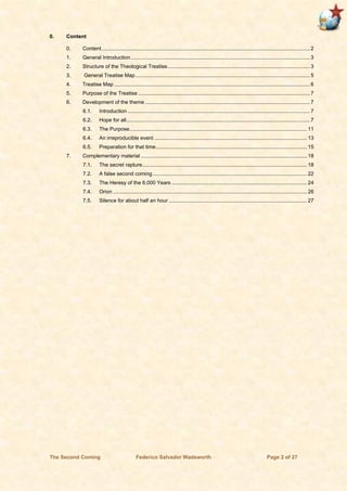The Second Coming Federico Salvador Wadsworth Page 2 of 27
0. Content
0. Content.............................................................................................................................................. 2
1. General Introduction.......................................................................................................................... 3
2. Structure of the Theological Treatise.................................................................................................3
3. General Treatise Map....................................................................................................................... 5
4. Treatise Map .....................................................................................................................................6
5. Purpose of the Treatise ..................................................................................................................... 7
6. Development of the theme ................................................................................................................ 7
6.1. Introduction ............................................................................................................................ 7
6.2. Hope for all............................................................................................................................. 7
6.3. The Purpose......................................................................................................................... 11
6.4. An irreproducible event ........................................................................................................ 13
6.5. Preparation for that time....................................................................................................... 15
7. Complementary material ................................................................................................................. 18
7.1. The secret rapture................................................................................................................ 18
7.2. A false second coming......................................................................................................... 22
7.3. The Heresy of the 6,000 Years ............................................................................................ 24
7.4. Orion .................................................................................................................................... 26
7.5. Silence for about half an hour .............................................................................................. 27
 