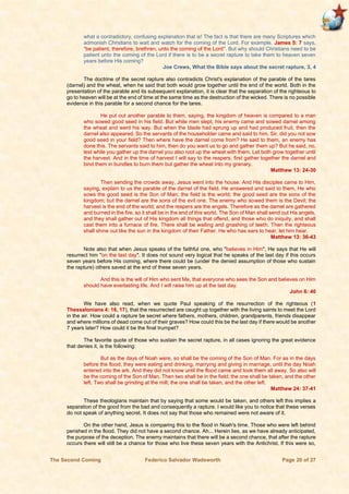 The Second Coming Federico Salvador Wadsworth Page 20 of 27
what a contradictory, confusing explanation that is! The fact is that there are many Scriptures which
admonish Christians to wait and watch for the coming of the Lord. For example, James 5: 7 says,
"be patient, therefore, brethren, unto the coming of the Lord". But why should Christians need to be
patient unto the coming of the Lord if there is to be a secret rapture to take them to heaven seven
years before His coming?
Joe Crews, What the Bible says about the secret rapture, 3, 4
The doctrine of the secret rapture also contradicts Christ's explanation of the parable of the tares
(darnel) and the wheat, when he said that both would grow together until the end of the world. Both in the
presentation of the parable and its subsequent explanation, it is clear that the separation of the righteous to
go to heaven will be at the end of time at the same time as the destruction of the wicked. There is no possible
evidence in this parable for a second chance for the tares.
He put out another parable to them, saying, the kingdom of heaven is compared to a man
who sowed good seed in his field. But while men slept, his enemy came and sowed darnel among
the wheat and went his way. But when the blade had sprung up and had produced fruit, then the
darnel also appeared. So the servants of the householder came and said to him, Sir, did you not sow
good seed in your field? Then where have the darnel come from? He said to them, an enemy has
done this. The servants said to him, then do you want us to go and gather them up? But he said, no,
lest while you gather up the darnel you also root up the wheat with them. Let both grow together until
the harvest. And in the time of harvest I will say to the reapers, first gather together the darnel and
bind them in bundles to burn them but gather the wheat into my granary.
Matthew 13: 24-30
Then sending the crowds away, Jesus went into the house. And His disciples came to Him,
saying, explain to us the parable of the darnel of the field. He answered and said to them, He who
sows the good seed is the Son of Man; the field is the world; the good seed are the sons of the
kingdom; but the darnel are the sons of the evil one. The enemy who sowed them is the Devil; the
harvest is the end of the world; and the reapers are the angels. Therefore as the darnel are gathered
and burned in the fire, so it shall be in the end of this world. The Son of Man shall send out His angels,
and they shall gather out of His kingdom all things that offend, and those who do iniquity, and shall
cast them into a furnace of fire. There shall be wailing and gnashing of teeth. Then the righteous
shall shine out like the sun in the kingdom of their Father. He who has ears to hear, let him hear.
Matthew 13: 36-43
Note also that when Jesus speaks of the faithful one, who "believes in Him", He says that He will
resurrect him "on the last day". It does not sound very logical that he speaks of the last day if this occurs
seven years before His coming, where there could be (under the denied assumption of those who sustain
the rapture) others saved at the end of these seven years.
And this is the will of Him who sent Me, that everyone who sees the Son and believes on Him
should have everlasting life. And I will raise him up at the last day.
John 6: 40
We have also read, when we quote Paul speaking of the resurrection of the righteous (1
Thessalonians 4: 16, 17), that the resurrected are caught up together with the living saints to meet the Lord
in the air. How could a rapture be secret where fathers, mothers, children, grandparents, friends disappear
and where millions of dead come out of their graves? How could this be the last day if there would be another
7 years later? How could it be the final trumpet?
The favorite quote of those who sustain the secret rapture, in all cases ignoring the great evidence
that denies it, is the following:
But as the days of Noah were, so shall be the coming of the Son of Man. For as in the days
before the flood, they were eating and drinking, marrying and giving in marriage, until the day Noah
entered into the ark. And they did not know until the flood came and took them all away. So also will
be the coming of the Son of Man. Then two shall be in the field; the one shall be taken, and the other
left. Two shall be grinding at the mill; the one shall be taken, and the other left.
Matthew 24: 37-41
These theologians maintain that by saying that some would be taken, and others left this implies a
separation of the good from the bad and consequently a rapture. I would like you to notice that these verses
do not speak of anything secret. It does not say that those who remained were not aware of it.
On the other hand, Jesus is comparing this to the flood in Noah's time. Those who were left behind
perished in the flood. They did not have a second chance. Ah... Herein lies, as we have already anticipated,
the purpose of the deception. The enemy maintains that there will be a second chance, that after the rapture
occurs there will still be a chance for those who live these seven years with the Antichrist. If this were so,
 