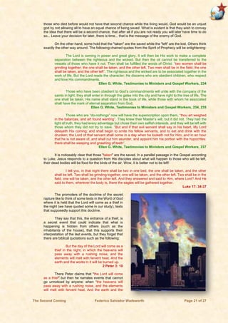 The Second Coming Federico Salvador Wadsworth Page 21 of 27
those who died before would not have that second chance while the living would. God would be an unjust
god by not allowing all to have an equal chance of being saved. What is evident is that they wish to convey
the idea that there will be a second chance, that after all if you are not ready you will later have time to do
so... Leave your decision for later, there is time... that is the message of the enemy of God.
On the other hand, some hold that the "taken" are the saved while the "left" are the lost. Others think
exactly the other way around. The following chained quotes from the Spirit of Prophecy will be enlightening:
The Lord is coming in power and great glory. It will then be His work to make a complete
separation between the righteous and the wicked. But then the oil cannot be transferred to the
vessels of those who have it not. Then shall be fulfilled the words of Christ: “two women shall be
grinding together; the one shall be taken, and the other left. Two men shall be in the field; the one
shall be taken, and the other left”. The righteous and the wicked are to be associated together in the
work of life. But the Lord reads the character; He discerns who are obedient children, who respect
and love His commandments.
Ellen G. White, Testimonies to Ministers and Gospel Workers, 234
Those who have been obedient to God’s commandments will unite with the company of the
saints in light; they shall enter in through the gates into the city and have right to the tree of life. The
one shall be taken. His name shall stand in the book of life, while those with whom he associated
shall have the mark of eternal separation from God.
Ellen G. White, Testimonies to Ministers and Gospel Workers, 234, 235
Those who are “do-nothings” now will have the superscription upon them, “thou art weighed
in the balances, and art found wanting”. They knew their Master’s will, but it did not. They had the
light of truth, they had every advantage but chose their own selfish interests, and they will be left with
those whom they did not try to save. “But and if that evil servant shall say in his heart, My Lord
delayeth His coming; and shall begin to smite his fellow servants, and to eat and drink with the
drunken; the Lord of that servant shall come in a day when he looketh not for Him, and in an hour
that he is not aware of, and shall cut him asunder, and appoint him his portion with the hypocrites:
there shall be weeping and gnashing of teeth”.
Ellen G. White, Testimonies to Ministers and Gospel Workers, 237
It is noticeably clear that those "taken" are the saved. In a parallel passage in the Gospel according
to Luke, Jesus responds to a question from His disciples about what will happen to those who will be left,
their dead bodies will be food for the birds of the air. Wow, it is better not to be left!
I tell you, in that night there shall be two in one bed, the one shall be taken, and the other
shall be left. Two shall be grinding together, one will be taken, and the other left. Two shall be in the
field, one will be taken, and the other left. And they answered and said to Him, where Lord? And He
said to them, wherever the body is, there the eagles will be gathered together.
Luke 17: 34-37
The promoters of the doctrine of the secret
rapture like to think of some texts in the Word of God
where it is held that the Lord will come as a thief in
the night (we have quoted some in our study), texts
that supposedly support this doctrine.
They say that this, the entrance of a thief, is
a secret event that could indicate that what is
happening is hidden from others (such as the
inhabitants of the house), that this supports their
interpretation of the last events, but they forget that
there are biblical quotations such as the following:
But the day of the Lord will come as a
thief in the night, in which the heavens will
pass away with a rushing noise, and the
elements will melt with fervent heat. And the
earth and the works in it will be burned up.
2 Peter 3: 10
There Peter claims that "the Lord will come
as a thief" but then he narrates events that cannot
go unnoticed by anyone: when “the heavens will
pass away with a rushing noise, and the elements
will melt with fervent heat. And the earth and the
 