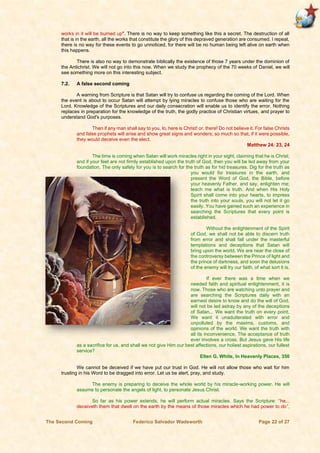 The Second Coming Federico Salvador Wadsworth Page 22 of 27
works in it will be burned up". There is no way to keep something like this a secret. The destruction of all
that is in the earth, all the works that constitute the glory of this depraved generation are consumed. I repeat,
there is no way for these events to go unnoticed, for there will be no human being left alive on earth when
this happens.
There is also no way to demonstrate biblically the existence of those 7 years under the dominion of
the Antichrist. We will not go into this now. When we study the prophecy of the 70 weeks of Daniel, we will
see something more on this interesting subject.
7.2. A false second coming
A warning from Scripture is that Satan will try to confuse us regarding the coming of the Lord. When
the event is about to occur Satan will attempt by lying miracles to confuse those who are waiting for the
Lord. Knowledge of the Scriptures and our daily consecration will enable us to identify the error. Nothing
replaces in preparation for the knowledge of the truth, the godly practice of Christian virtues, and prayer to
understand God's purposes.
Then if any man shall say to you, lo, here is Christ! or, there! Do not believe it. For false Christs
and false prophets will arise and show great signs and wonders; so much so that, if it were possible,
they would deceive even the elect.
Matthew 24: 23, 24
The time is coming when Satan will work miracles right in your sight, claiming that he is Christ;
and if your feet are not firmly established upon the truth of God, then you will be led away from your
foundation. The only safety for you is to search for the truth as for hid treasures. Dig for the truth as
you would for treasures in the earth, and
present the Word of God, the Bible, before
your heavenly Father, and say, enlighten me;
teach me what is truth. And when His Holy
Spirit shall come into your hearts, to impress
the truth into your souls, you will not let it go
easily. You have gained such an experience in
searching the Scriptures that every point is
established.
Without the enlightenment of the Spirit
of God, we shall not be able to discern truth
from error and shall fall under the masterful
temptations and deceptions that Satan will
bring upon the world. We are near the close of
the controversy between the Prince of light and
the prince of darkness, and soon the delusions
of the enemy will try our faith, of what sort it is.
If ever there was a time when we
needed faith and spiritual enlightenment, it is
now. Those who are watching unto prayer and
are searching the Scriptures daily with an
earnest desire to know and do the will of God,
will not be led astray by any of the deceptions
of Satan... We want the truth on every point.
We want it unadulterated with error and
unpolluted by the maxims, customs, and
opinions of the world. We want the truth with
all its inconvenience. The acceptance of truth
ever involves a cross. But Jesus gave His life
as a sacrifice for us, and shall we not give Him our best affections, our holiest aspirations, our fullest
service?
Ellen G. White, In Heavenly Places, 350
We cannot be deceived if we have put our trust in God. He will not allow those who wait for him
trusting in his Word to be dragged into error. Let us be alert, pray, and study.
The enemy is preparing to deceive the whole world by his miracle-working power. He will
assume to personate the angels of light, to personate Jesus Christ.
So far as his power extends, he will perform actual miracles. Says the Scripture: “he...
deceiveth them that dwell on the earth by the means of those miracles which he had power to do”,
 