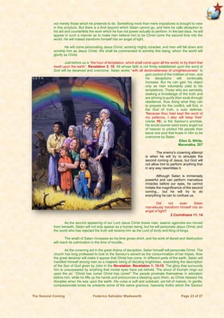 The Second Coming Federico Salvador Wadsworth Page 23 of 27
not merely those which he pretends to do. Something more than mere impostures is brought to view
in this scripture. But there is a limit beyond which Satan cannot go, and here he calls deception to
his aid and counterfeits the work which he has not power actually to perform. In the last days, he will
appear in such a manner as to make men believe him to be Christ come the second time into the
world. He will indeed transform himself into an angel of light.
He will come personating Jesus Christ, working mighty miracles; and men will fall down and
worship him as Jesus Christ. We shall be commanded to worship this being, whom the world will
glorify as Christ.
Just before us is “the hour of temptation, which shall come upon all the world, to try them that
dwell upon the earth”. Revelation 3: 10. All whose faith is not firmly established upon the word of
God will be deceived and overcome. Satan works “with all deceivableness of unrighteousness” to
gain control of the children of men, and
his deceptions will continually
increase. But he can gain his object
only as men voluntarily yield to his
temptations. Those who are earnestly
seeking a knowledge of the truth and
are striving to purify their souls through
obedience, thus doing what they can
to prepare for the conflict, will find, in
the God of truth, a sure defense.
“Because thou hast kept the word of
my patience, I also will keep thee”
(verse 10), is the Saviour’s promise.
He would sooner send every angel out
of heaven to protect His people than
leave one soul that trusts in Him to be
overcome by Satan.
Ellen G. White,
Maranatha, 207
The enemy's crowning attempt
is when he will try to simulate the
second coming of Jesus, but God will
not allow him to perform anything that
in any way resembles it.
Although Satan is immensely
powerful and can perform marvelous
miracles before our eyes, he cannot
imitate the magnificence of the second
coming... but he will try to do
everything he can to confuse us.
Did not even Satan
marvelously transform himself into an
angel of light?
2 Corinthians 11: 14
As the second appearing of our Lord Jesus Christ draws near, satanic agencies are moved
from beneath. Satan will not only appear as a human being, but he will personate Jesus Christ; and
the world who has rejected the truth will receive him as the Lord of lords and King of kings.
The wrath of Satan increases as his time grows short, and his work of deceit and destruction
will reach its culmination in the time of trouble...
As the crowning act in the great drama of deception, Satan himself will personate Christ. The
church has long professed to look to the Saviour’s advent as the consummation of her hopes. Now
the great deceiver will make it appear that Christ has come. In different parts of the earth, Satan will
manifest himself among men as a majestic being of dazzling brightness, resembling the description
of the Son of God given by John in the Revelation. Revelation 1: 13-15. The glory that surrounds
him is unsurpassed by anything that mortal eyes have yet beheld. The shout of triumph rings out
upon the air: “Christ has come! Christ has come!” The people prostrate themselves in adoration
before him, while he lifts up his hands and pronounces a blessing upon them, as Christ blessed His
disciples when He was upon the earth. His voice is soft and subdued, yet full of melody. In gentle,
compassionate tones he presents some of the same gracious, heavenly truths which the Saviour
 