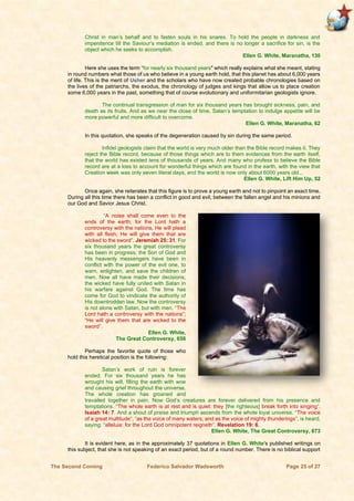 The Second Coming Federico Salvador Wadsworth Page 25 of 27
Christ in man’s behalf and to fasten souls in his snares. To hold the people in darkness and
impenitence till the Saviour’s mediation is ended, and there is no longer a sacrifice for sin, is the
object which he seeks to accomplish.
Ellen G. White, Maranatha, 130
Here she uses the term “for nearly six thousand years" which really explains what she meant, stating
in round numbers what those of us who believe in a young earth hold, that this planet has about 6,000 years
of life. This is the merit of Usher and the scholars who have now created probable chronologies based on
the lives of the patriarchs, the exodus, the chronology of judges and kings that allow us to place creation
some 6,000 years in the past, something that of course evolutionary and uniformitarian geologists ignore.
The continual transgression of man for six thousand years has brought sickness, pain, and
death as its fruits. And as we near the close of time, Satan’s temptation to indulge appetite will be
more powerful and more difficult to overcome.
Ellen G. White, Maranatha, 62
In this quotation, she speaks of the degeneration caused by sin during the same period.
Infidel geologists claim that the world is very much older than the Bible record makes it. They
reject the Bible record, because of those things which are to them evidences from the earth itself,
that the world has existed tens of thousands of years. And many who profess to believe the Bible
record are at a loss to account for wonderful things which are found in the earth, with the view that
Creation week was only seven literal days, and the world is now only about 6000 years old...
Ellen G. White, Lift Him Up, 52
Once again, she reiterates that this figure is to prove a young earth and not to pinpoint an exact time.
During all this time there has been a conflict in good and evil, between the fallen angel and his minions and
our God and Savior Jesus Christ.
“A noise shall come even to the
ends of the earth; for the Lord hath a
controversy with the nations, He will plead
with all flesh; He will give them that are
wicked to the sword”. Jeremiah 25: 31. For
six thousand years the great controversy
has been in progress; the Son of God and
His heavenly messengers have been in
conflict with the power of the evil one, to
warn, enlighten, and save the children of
men. Now all have made their decisions;
the wicked have fully united with Satan in
his warfare against God. The time has
come for God to vindicate the authority of
His downtrodden law. Now the controversy
is not alone with Satan, but with men. “The
Lord hath a controversy with the nations”;
“He will give them that are wicked to the
sword”.
Ellen G. White,
The Great Controversy, 656
Perhaps the favorite quote of those who
hold this heretical position is the following:
Satan’s work of ruin is forever
ended. For six thousand years he has
wrought his will, filling the earth with woe
and causing grief throughout the universe.
The whole creation has groaned and
travailed together in pain. Now God’s creatures are forever delivered from his presence and
temptations. “The whole earth is at rest and is quiet: they [the righteous] break forth into singing”.
Isaiah 14: 7. And a shout of praise and triumph ascends from the whole loyal universe. “The voice
of a great multitude”, “as the voice of many waters, and as the voice of mighty thunderings”, is heard,
saying: “alleluia: for the Lord God omnipotent reigneth”. Revelation 19: 6.
Ellen G. White, The Great Controversy, 673
It is evident here, as in the approximately 37 quotations in Ellen G. White's published writings on
this subject, that she is not speaking of an exact period, but of a round number. There is no biblical support
 