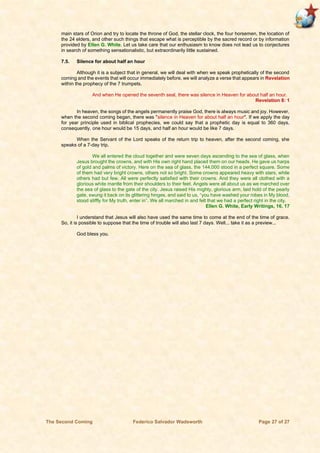 The Second Coming Federico Salvador Wadsworth Page 27 of 27
main stars of Orion and try to locate the throne of God, the stellar clock, the four horsemen, the location of
the 24 elders, and other such things that escape what is perceptible by the sacred record or by information
provided by Ellen G. White. Let us take care that our enthusiasm to know does not lead us to conjectures
in search of something sensationalistic, but extraordinarily little sustained.
7.5. Silence for about half an hour
Although it is a subject that in general, we will deal with when we speak prophetically of the second
coming and the events that will occur immediately before, we will analyze a verse that appears in Revelation
within the prophecy of the 7 trumpets.
And when He opened the seventh seal, there was silence in Heaven for about half an hour.
Revelation 8: 1
In heaven, the songs of the angels permanently praise God, there is always music and joy. However,
when the second coming began, there was "silence in Heaven for about half an hour". If we apply the day
for year principle used in biblical prophecies, we could say that a prophetic day is equal to 360 days,
consequently, one hour would be 15 days, and half an hour would be like 7 days.
When the Servant of the Lord speaks of the return trip to heaven, after the second coming, she
speaks of a 7-day trip.
We all entered the cloud together and were seven days ascending to the sea of glass, when
Jesus brought the crowns, and with His own right hand placed them on our heads. He gave us harps
of gold and palms of victory. Here on the sea of glass, the 144,000 stood in a perfect square. Some
of them had very bright crowns, others not so bright. Some crowns appeared heavy with stars, while
others had but few. All were perfectly satisfied with their crowns. And they were all clothed with a
glorious white mantle from their shoulders to their feet. Angels were all about us as we marched over
the sea of glass to the gate of the city. Jesus raised His mighty, glorious arm, laid hold of the pearly
gate, swung it back on its glittering hinges, and said to us, “you have washed your robes in My blood,
stood stiffly for My truth, enter in”. We all marched in and felt that we had a perfect right in the city.
Ellen G. White, Early Writings, 16, 17
I understand that Jesus will also have used the same time to come at the end of the time of grace.
So, it is possible to suppose that the time of trouble will also last 7 days. Well... take it as a preview...
God bless you.
 
