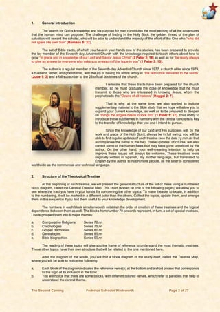 The Second Coming Federico Salvador Wadsworth Page 3 of 27
1. General Introduction
The search for God´s knowledge and his purpose for man constitutes the most exciting of all the adventures
that the human mind can propose. The challenge of finding in the Holy Book the golden thread of the plan of
salvation will reward the scholar, who will be able to understand the majesty of the effort of the One who “who did
not spare His own Son” (Romans 8: 32).
The set of Bible tracts, of which you have in your hands one of the studies, has been prepared to provide
the lay member of the Seventh-day Adventist Church with the knowledge required to teach others about how to
grow “in grace and in knowledge of our Lord and Savior Jesus Christ” (2 Peter 3: 18) as well as for “be ready always
to give an answer to everyone who asks you a reason of the hope in you” (1 Peter 3: 15).
The author is a regular member of the Seventh-day Adventist Church since 1977, a church elder since 1979,
a husband, father, and grandfather, with the joy of having his entire family in “the faith once delivered to the saints”
(Jude 1: 3) and a full subscriber to the 28 official doctrines of the church.
I reiterate that these tracts have been prepared for the church
member, so he must graduate the dose of knowledge that he must
transmit to those who are interested in knowing Jesus, whom the
prophet calls the “Desire of all nations” (Haggai 2: 7).
That is why, at the same time, we also wanted to include
supplementary material to the Bible study that we hope will allow you to
expand your current knowledge, as well as to be prepared to deepen
on “things the angels desire to look into” (1 Peter 1: 12). Your ability to
introduce these subthemes in harmony with the central concepts is key
to the transfer of knowledge that you and I intend to pursue.
Since the knowledge of our God and His purposes will, by the
work and grace of the Holy Spirit, always be in full swing, you will be
able to find regular updates of each treatise (see the date yy.mm.dd that
accompanies the name of the file). These updates, of course, will also
correct some of the human flaws that may have gone unnoticed by the
author. On the other hand, your well-meaning intention to help us
improve these issues will always be welcome. These treatises were
originally written in Spanish, my mother language, but translated to
English by the author to reach more people, as the latter is considered
worldwide as the commercial and technical language.
2. Structure of the Theological Treatise
At the beginning of each treatise, we will present the general structure of the set of these using a numbered
block diagram, called the General Treatise Map. This chart (shown on one of the following pages) will allow you to
see where the tract you have in your hands fits concerning the other topics. To make it easier to locate, in addition
to the numbering, it will be marked in a different color than the others. Collect the topics, update them, and arrange
them in this sequence if you find them useful to your knowledge development.
The numbers in each block simultaneously establish the order of creation of these treatises and the logical
dependence between them as well. The blocks from number 70 onwards represent, in turn, a set of special treatises.
I have grouped them into 6 major themes:
a. Comparative Religions Series 70.nn
b. Chronologies Series 75.nn
c. Gospel Harmonies Series 80.nn
d. Genealogies Series 85.nn
e. Bible biographies Series 90.nn
The reading of these topics will give you the frame of reference to understand the most thematic treatises.
These other topics have their own structure that will be related to the one mentioned here.
After the diagram of the whole, you will find a block diagram of the study itself, called the Treatise Map,
where you will be able to notice the following:
a. Each block of the diagram indicates the reference verse(s) at the bottom and a short phrase that corresponds
to the logic of its inclusion in the topic.
b. You will notice that there are some blocks, with different colored verses, which refer to parables that help to
understand the central theme.
 