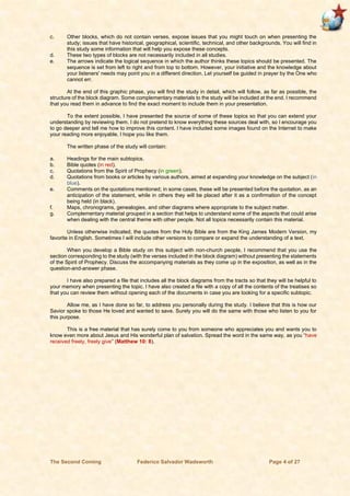 The Second Coming Federico Salvador Wadsworth Page 4 of 27
c. Other blocks, which do not contain verses, expose issues that you might touch on when presenting the
study; issues that have historical, geographical, scientific, technical, and other backgrounds. You will find in
this study some information that will help you expose these concepts.
d. These two types of blocks are not necessarily included in all studies.
e. The arrows indicate the logical sequence in which the author thinks these topics should be presented. The
sequence is set from left to right and from top to bottom. However, your initiative and the knowledge about
your listeners' needs may point you in a different direction. Let yourself be guided in prayer by the One who
cannot err.
At the end of this graphic phase, you will find the study in detail, which will follow, as far as possible, the
structure of the block diagram. Some complementary materials to the study will be included at the end. I recommend
that you read them in advance to find the exact moment to include them in your presentation.
To the extent possible, I have presented the source of some of these topics so that you can extend your
understanding by reviewing them. I do not pretend to know everything these sources deal with, so I encourage you
to go deeper and tell me how to improve this content. I have included some images found on the Internet to make
your reading more enjoyable, I hope you like them.
The written phase of the study will contain:
a. Headings for the main subtopics.
b. Bible quotes (in red).
c. Quotations from the Spirit of Prophecy (in green).
d. Quotations from books or articles by various authors, aimed at expanding your knowledge on the subject (in
blue).
e. Comments on the quotations mentioned; in some cases, these will be presented before the quotation, as an
anticipation of the statement, while in others they will be placed after it as a confirmation of the concept
being held (in black).
f. Maps, chronograms, genealogies, and other diagrams where appropriate to the subject matter.
g. Complementary material grouped in a section that helps to understand some of the aspects that could arise
when dealing with the central theme with other people. Not all topics necessarily contain this material.
Unless otherwise indicated, the quotes from the Holy Bible are from the King James Modern Version, my
favorite in English. Sometimes I will include other versions to compare or expand the understanding of a text.
When you develop a Bible study on this subject with non-church people, I recommend that you use the
section corresponding to the study (with the verses included in the block diagram) without presenting the statements
of the Spirit of Prophecy. Discuss the accompanying materials as they come up in the exposition, as well as in the
question-and-answer phase.
I have also prepared a file that includes all the block diagrams from the tracts so that they will be helpful to
your memory when presenting the topic. I have also created a file with a copy of all the contents of the treatises so
that you can review them without opening each of the documents in case you are looking for a specific subtopic.
Allow me, as I have done so far, to address you personally during the study. I believe that this is how our
Savior spoke to those He loved and wanted to save. Surely you will do the same with those who listen to you for
this purpose.
This is a free material that has surely come to you from someone who appreciates you and wants you to
know even more about Jesus and His wonderful plan of salvation. Spread the word in the same way, as you “have
received freely, freely give” (Matthew 10: 8).
 