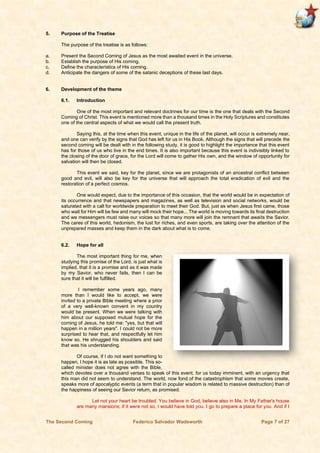 The Second Coming Federico Salvador Wadsworth Page 7 of 27
5. Purpose of the Treatise
The purpose of the treatise is as follows:
a. Present the Second Coming of Jesus as the most awaited event in the universe.
b. Establish the purpose of His coming.
c. Define the characteristics of His coming.
d. Anticipate the dangers of some of the satanic deceptions of these last days.
6. Development of the theme
6.1. Introduction
One of the most important and relevant doctrines for our time is the one that deals with the Second
Coming of Christ. This event is mentioned more than a thousand times in the Holy Scriptures and constitutes
one of the central aspects of what we would call the present truth.
Saying this, at the time when this event, unique in the life of the planet, will occur is extremely near,
and one can verify by the signs that God has left for us in His Book. Although the signs that will precede the
second coming will be dealt with in the following study, it is good to highlight the importance that this event
has for those of us who live in the end times. It is also important because this event is indivisibly linked to
the closing of the door of grace, for the Lord will come to gather His own, and the window of opportunity for
salvation will then be closed.
This event we said, key for the planet, since we are protagonists of an ancestral conflict between
good and evil, will also be key for the universe that will approach the total eradication of evil and the
restoration of a perfect cosmos.
One would expect, due to the importance of this occasion, that the world would be in expectation of
its occurrence and that newspapers and magazines, as well as television and social networks, would be
saturated with a call for worldwide preparation to meet their God. But, just as when Jesus first came, those
who wait for Him will be few and many will mock their hope... The world is moving towards its final destruction
and we messengers must raise our voices so that many more will join the remnant that awaits the Savior.
The cares of this world, hedonism, the lust for riches, and even sports, are taking over the attention of the
unprepared masses and keep them in the dark about what is to come.
6.2. Hope for all
The most important thing for me, when
studying this promise of the Lord, is just what is
implied, that it is a promise and as it was made
by my Savior, who never fails, then I can be
sure that it will be fulfilled.
I remember some years ago, many
more than I would like to accept, we were
invited to a private Bible meeting where a prior
of a very well-known convent in my country
would be present. When we were talking with
him about our supposed mutual hope for the
coming of Jesus, he told me: "yes, but that will
happen in a million years". I could not be more
surprised to hear that, and respectfully let him
know so. He shrugged his shoulders and said
that was his understanding.
Of course, if I do not want something to
happen, I hope it is as late as possible. This so-
called minister does not agree with the Bible,
which devotes over a thousand verses to speak of this event, for us today imminent, with an urgency that
this man did not seem to understand. The world, now fond of the catastrophism that some movies create,
speaks more of apocalyptic events (a term that in popular wisdom is related to massive destruction) than of
the happiness of seeing our Savior return, as promised.
Let not your heart be troubled. You believe in God, believe also in Me. In My Father's house
are many mansions; if it were not so, I would have told you. I go to prepare a place for you. And if I
 