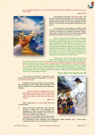 The Second Coming Federico Salvador Wadsworth Page 8 of 27
go and prepare a place for you, I will come again and receive you to Myself, so that where I am, you
may be also.
John 14: 1-3
The promise is truly clear: "I will come again", and
He wants his faithful to dwell with Him. Jesus asks us to
be calm, that He is gone but will return. He knows that the
latest events will cause us worry and uneasiness, but He
wants us to know that He has planned everything to be
with us.
In the meantime, He is preparing a place for each
one of us and assures us that He will come. He desires to
be with us, He desires our company for eternity. I find in
these words a place for hope in the face of the difficult
moments in which life puts us. Come, Lord Jesus!
Mansions are prepared for all who have subjected
themselves in obedience to the divine law. And in order
that the human family might have no excuse because of
Satan’s temptations, Christ became one with them. The
only Being who was one with God lived the law in
humanity, descended to the lowly life of a common laborer,
and toiled at the carpenter’s bench with His earthly parent.
He lived the life which He requires of all who claim to be
His children. Thus, was cut off the powerful argument of
Satan that God required of humanity a self-denial and
subjection that He would not Himself render...
Jesus asks no more of men than that they shall
follow in His footsteps. He was the Majesty of heaven, the
King of glory, but for our sakes, He became poor that we through His poverty might be made rich.
Almost His last words to us are, “let not your heart be troubled: ye believe in God, believe also in
me”. In the place of being sorrowful, your hearts troubled, you should rejoice. I came into the world
for your sakes. My time here is now accomplished. I shall henceforth be in heaven. For your sakes,
I have been an interested worker in the world. In the future, I shall be engaged just as devotedly in a
more important work in your behalf. I came into the world to redeem you. I go to prepare an abiding
place for you in My Father’s kingdom.
Ellen G. White, That I may know Him, 363
Jesus does not want this to seem like a vain
promise, to excite children, for He says that "if it were not
so, I would have told you".
In telling us how my Lord would come, the angels,
who appeared as men during Jesus' ascension into
heaven, said this to the surprised (and surely dismayed)
disciples:
who also said, Men of Galilee, why do you
stand gazing up into the heaven? This same
Jesus who is taken up from you into Heaven, will
come in the way you have seen Him going into
Heaven.
Acts 1: 11
When angels say "in the way" they mean very
concrete things:
a. Jesus would come in visible form, just as He was
leaving in visible form. This eliminates the
possibility of a hidden coming as our brothers the
Jehovah's Witnesses maintain, who say that in
1914 Jesus already came in secret.
b. "This same Jesus" implies that He will be seen
maintaining his present form (which He has since
the resurrection) human (therefore and consequently visible) evidently with a divine-human
combination which I dare not describe or even analyze.
 