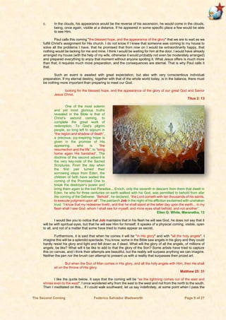 The Second Coming Federico Salvador Wadsworth Page 9 of 27
c. In the clouds, his appearance would be the reverse of his ascension, he would come in the clouds,
being, once again, visible at a distance. If he appeared in some specific place a few would be able
to see Him.
Paul calls this coming "the blessed hope, and the appearance of the glory" that we are to wait as we
fulfill Christ's assignment for His church. I do not know if I knew that someone was coming to my house to
solve all the problems I have, that he promised that from now on I would be extraordinarily happy, that
nothing would be lacking for me and mine, I think I would be waiting for him at the door. I would have already
arranged my house (with the help of my wife, otherwise it would probably not even be moderately arranged)
and prepared everything to enjoy that moment without anyone spoiling it. What Jesus offers is much more
than that, it requires much more preparation, and the consequences are eternal. That is why Paul calls it
that.
Such an event is awaited with great expectation, but also with very conscientious individual
preparation. If my eternal destiny, together with that of the whole world today, is in the balance, there must
be nothing more important than preparing to meet our God.
looking for the blessed hope, and the appearance of the glory of our great God and Savior
Jesus Christ,
Titus 2: 13
One of the most solemn
and yet most glorious truths
revealed in the Bible is that of
Christ’s second coming, to
complete the great work of
redemption. To God’s pilgrim
people, so long left to sojourn in
“the region and shadow of death”,
a precious, joy-inspiring hope is
given in the promise of His
appearing, who is “the
resurrection and the life”, to “bring
home again His banished”. The
doctrine of the second advent is
the very key-note of the Sacred
Scriptures. From the day when
the first pair turned their
sorrowing steps from Eden, the
children of faith have waited the
coming of the Promised One to
break the destroyer’s power and
bring them again to the lost Paradise... Enoch, only the seventh in descent from them that dwelt in
Eden, he who for three centuries on earth walked with his God, was permitted to behold from afar
the coming of the Deliverer. “Behold”, he declared, “the Lord cometh with ten thousands of his saints,
to execute judgment upon all”. The patriarch Job in the night of his affliction exclaimed with unshaken
trust: “I know that my redeemer liveth, and that he shall stand at the latter day upon the earth... in my
flesh shall I see God: whom I shall see for myself, and mine eyes shall behold, and not another”.
Ellen G. White, Maranatha, 13
I would like you to notice that Job maintains that in his flesh he will see God, he does not say that it
will be with spiritual eyes, but that he will see Him for himself. It speaks of a physical coming, visible, open
to all, and not of a matter that some have tried to make appear as secret.
Furthermore, it is said that when he comes it will be "in His glory" and with "all the holy angels". I
imagine this will be a splendid spectacle. You know, some in the Bible saw angels in his glory and they could
hardly resist his glory and light and fell down as if dead. What will the glory of all the angels, of millions of
angels, be like? What will it be like to add to that the glory of the Son? Some artists have tried to capture
this on canvas, and I think their attempts are beautiful, but the reality will surpass anything we can imagine.
Neither the pen nor the brush can attempt to present us with a reality that surpasses their prized art.
But when the Son of Man comes in His glory, and all the holy angels with Him, then He shall
sit on the throne of His glory.
Matthew 25: 31
I like the quote below. It says that the coming will be “as the lightning comes out of the east and
shines even to the west". I once wondered why from the east to the west and not from the north to the south.
Then I meditated on this... If I could walk southward, let us say indefinitely, at some point when I pass the
 