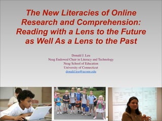 The New Literacies of Online
Research and Comprehension:
Reading with a Lens to the Future
as Well As a Lens to the Past
Donald J. Leu
Neag Endowed Chair in Literacy and Technology
Neag School of Education
University of Connecticut
donald.leu@uconn.edu
 