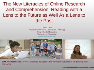 The New Literacies of Online Research
and Comprehension: Reading with a
Lens to the Future as Well As a Lens to
the Past
Donald J. Leu
Neag Endowed Chair in Literacy and Technology
Neag School of Education
University of Connecticut
donald.leu@uconn.edu
PDF available: http://www.slideshare.net/djleu/18th-european-conference-on-reading-scira-
25034268
 