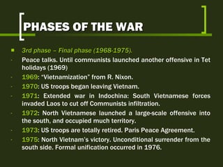 PHASES OF THE WAR 3rd  phase  –  Final phase  (1968-1975).   Peace talks. Until communists launched another offensive in Tet holidays (1969) 1969 : “Vietnamization” from R. Nixon. 1970 : US troops began leaving Vietnam.  1971 : Extended war in Indochina: South Vietnamese forces invaded Laos to cut off Communists infiltration. 1972 : North Vietnamese launched a large-scale offensive into the south, and occupied much territory. 1973 : US troops are totally retired. Paris Peace Agreement. 1975 : North Vietnam’s victory. Unconditional surrender from the south side. Formal unification occurred in 1976. 