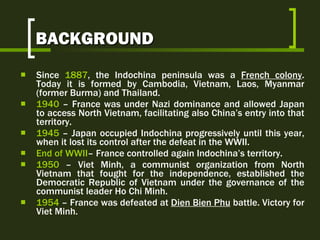 BACKGROUND Since   1887 ,  the  Indochina  peninsula   was  a  French colony .  Today it is formed by   Cambodia, Vietnam, Laos, Myanmar (former Burma) and Thailand . 1940  –  France was under Nazi dominance and allowed Japan to access North Vietnam, facilitating also China’s entry into that territory.  1945  –  Japan occupied Indochina progressively until this year, when it lost its control after the defeat in the WWII.  End  of WWII –  France controlled again Indochina’s territory. 1950  –  Viet Minh, a communist organization from North Vietnam that fought for the independence, established the Democratic Republic of Vietnam under   the governance of the communist leader Ho Chi Minh.  1954  – France was defeated at  Dien Bien Phu  battle. Victory for Viet Minh. 